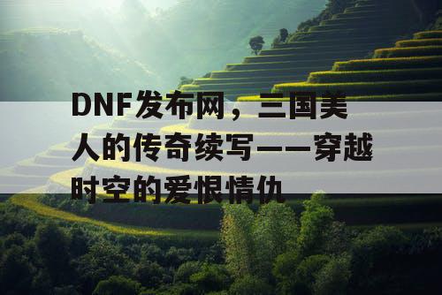 DNF发布网，三国美人的传奇续写——穿越时空的爱恨情仇