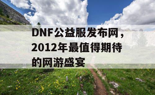 DNF公益服发布网，2012年最值得期待的网游盛宴