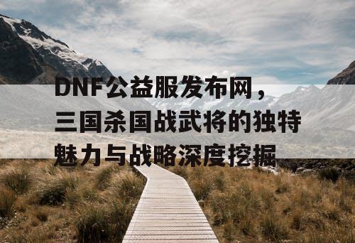 DNF公益服发布网，三国杀国战武将的独特魅力与战略深度挖掘