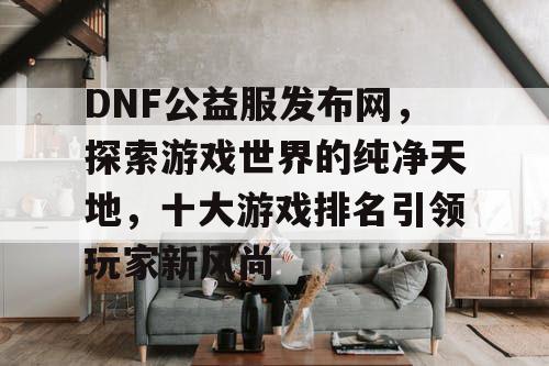 DNF公益服发布网，探索游戏世界的纯净天地，十大游戏排名引领玩家新风尚