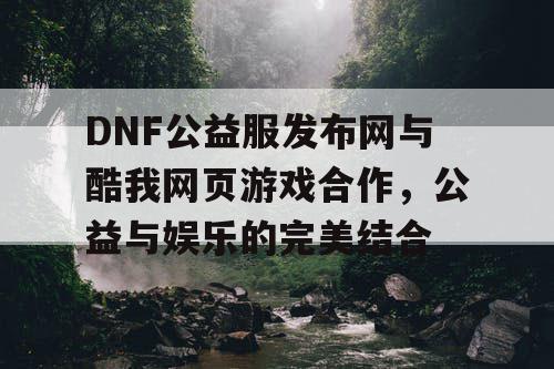 DNF公益服发布网与酷我网页游戏合作，公益与娱乐的完美结合