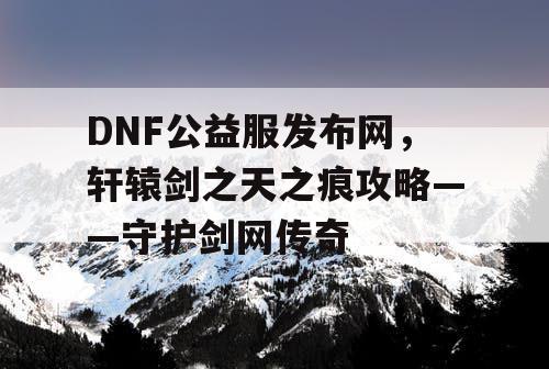 DNF公益服发布网，轩辕剑之天之痕攻略——守护剑网传奇