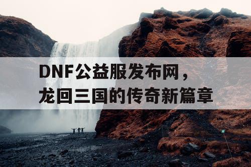 DNF公益服发布网，龙回三国的传奇新篇章