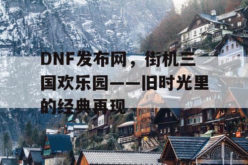 DNF发布网，街机三国欢乐园——旧时光里的经典再现