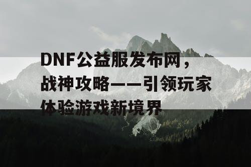 DNF公益服发布网，战神攻略——引领玩家体验游戏新境界