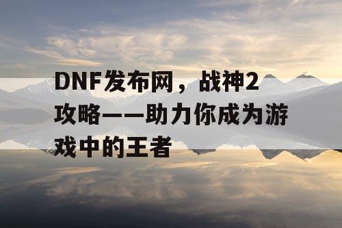 DNF发布网，战神2攻略——助力你成为游戏中的王者