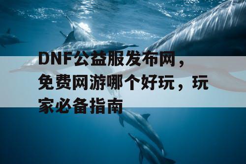 DNF公益服发布网，免费网游哪个好玩，玩家必备指南