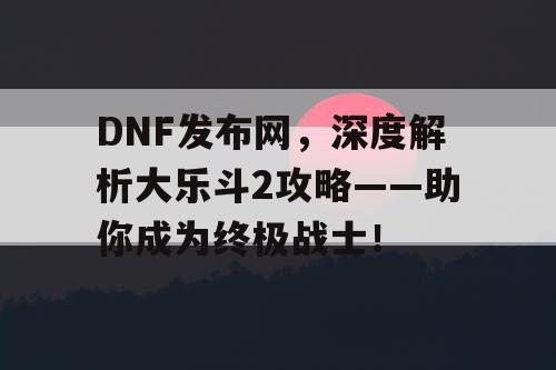 DNF发布网，深度解析大乐斗2攻略——助你成为终极战士！