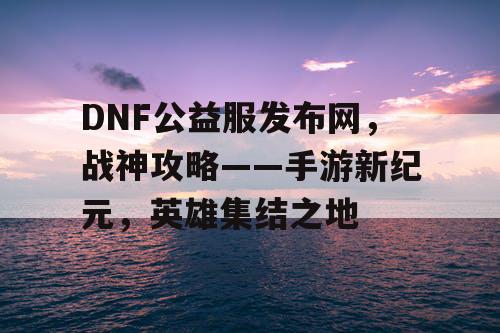 DNF公益服发布网，战神攻略——手游新纪元，英雄集结之地