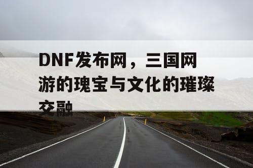 DNF发布网，三国网游的瑰宝与文化的璀璨交融