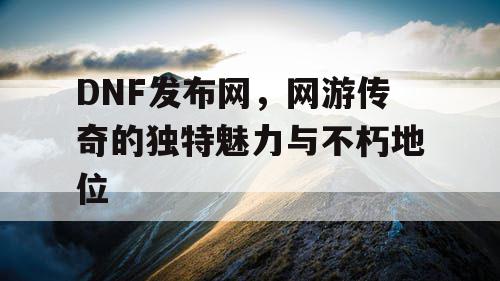 DNF发布网，网游传奇的独特魅力与不朽地位