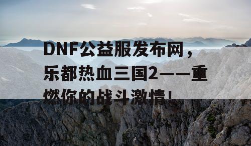 DNF公益服发布网，乐都热血三国2——重燃你的战斗激情！