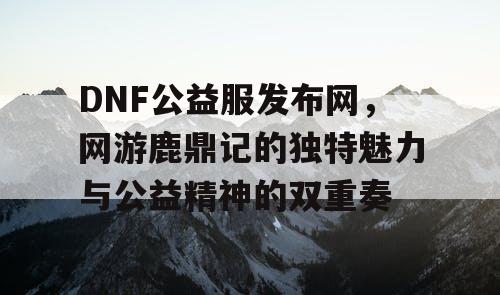 DNF公益服发布网，网游鹿鼎记的独特魅力与公益精神的双重奏