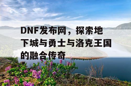 DNF发布网，探索地下城与勇士与洛克王国的融合传奇