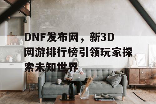 DNF发布网，新3D网游排行榜引领玩家探索未知世界