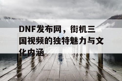 DNF发布网，街机三国视频的独特魅力与文化内涵