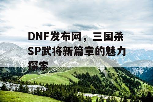 DNF发布网，三国杀SP武将新篇章的魅力探索