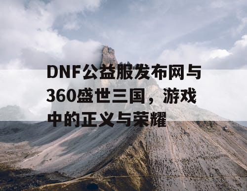 DNF公益服发布网与360盛世三国，游戏中的正义与荣耀