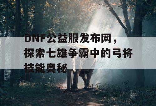 DNF公益服发布网，探索七雄争霸中的弓将技能奥秘