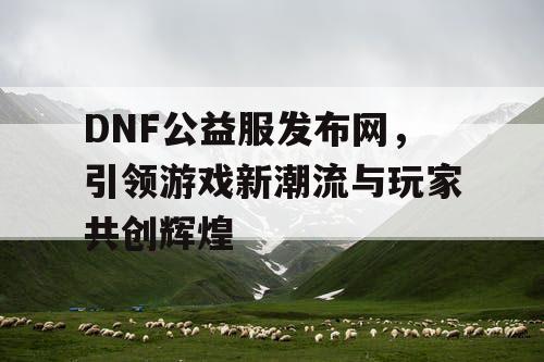 DNF公益服发布网，引领游戏新潮流与玩家共创辉煌