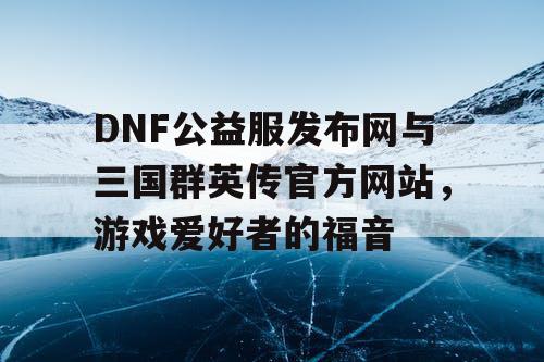 DNF公益服发布网与三国群英传官方网站，游戏爱好者的福音