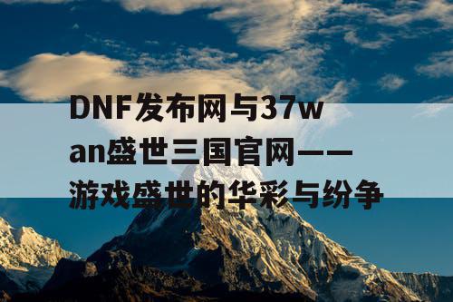 DNF发布网与37wan盛世三国官网——游戏盛世的华彩与纷争