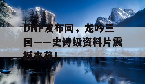 DNF发布网，龙吟三国——史诗级资料片震撼来袭！