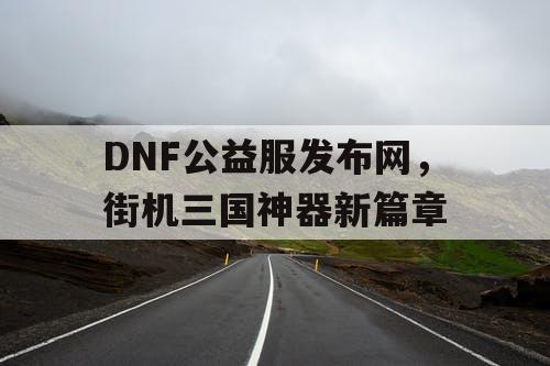 DNF公益服发布网，街机三国神器新篇章