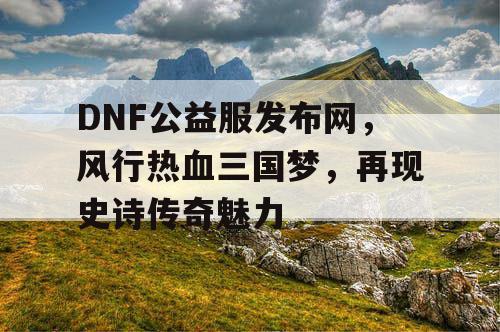 DNF公益服发布网，风行热血三国梦，再现史诗传奇魅力